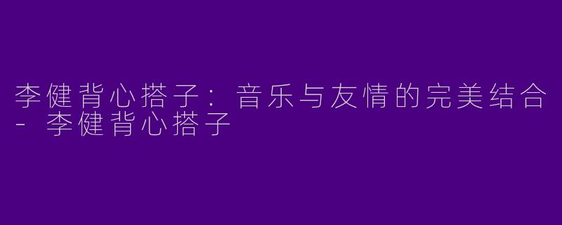 李健背心搭子:音乐与友情的完美结合