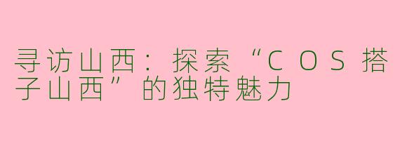 寻访山西：探索“COS搭子山西”的独特魅力