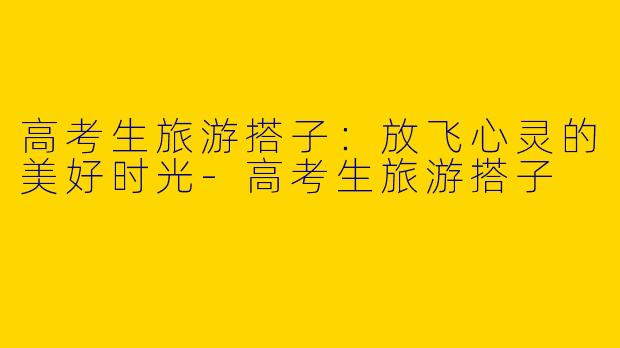 高考生旅游搭子：放飞心灵的美好时光-高考生旅游搭子