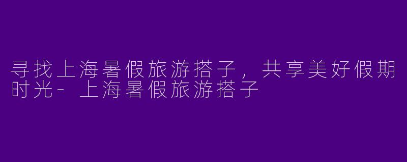 寻找上海暑假旅游搭子，共享美好假期时光-上海暑假旅游搭子