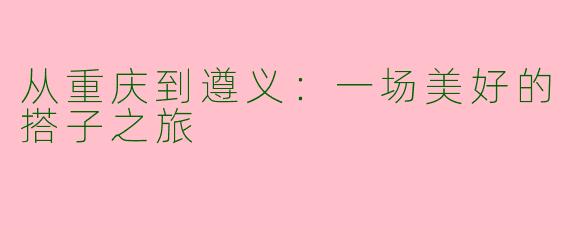 从重庆到遵义：一场美好的搭子之旅