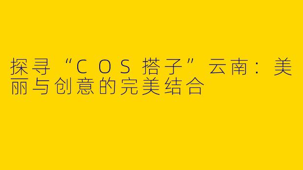 探寻“COS搭子”云南：美丽与创意的完美结合