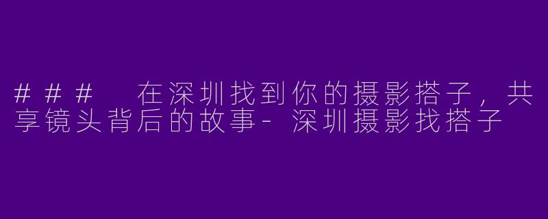 ### 在深圳找到你的摄影搭子，共享镜头背后的故事