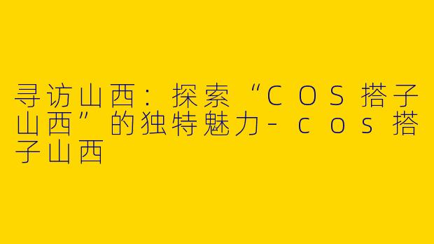 寻访山西:探索“COS搭子山西”的独特魅力