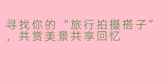 寻找你的“旅行拍摄搭子”，共赏美景共享回忆