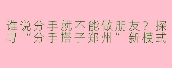 谁说分手就不能做朋友？探寻“分手搭子郑州”新模式