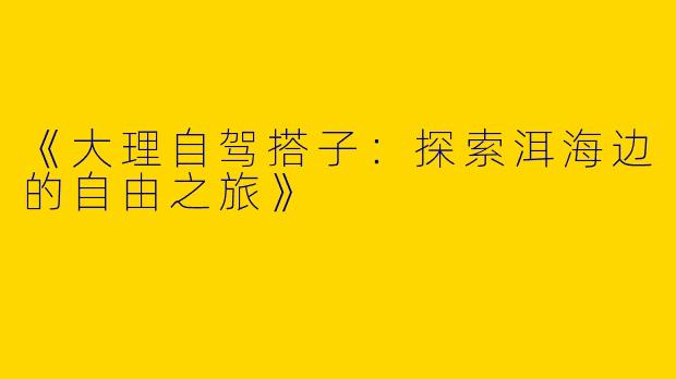 《大理自驾搭子：探索洱海边的自由之旅》
