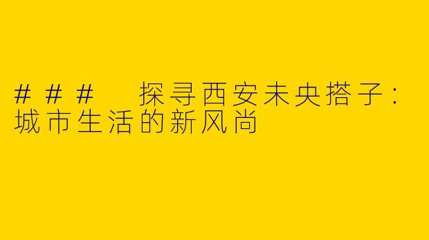 ### 探寻西安未央搭子：城市生活的新风尚