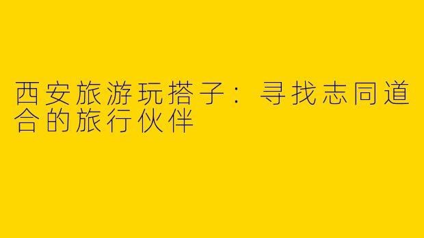 西安旅游玩搭子：寻找志同道合的旅行伙伴