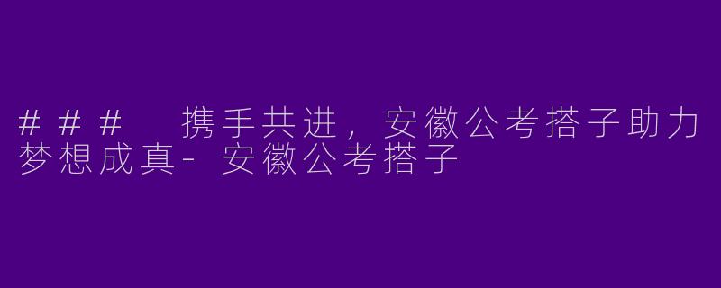 ### 携手共进，安徽公考搭子助力梦想成真-安徽公考搭子
