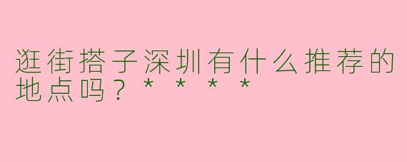 逛街搭子深圳有什么推荐的地点吗？****