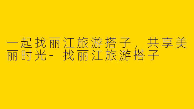 一起找丽江旅游搭子，共享美丽时光-找丽江旅游搭子