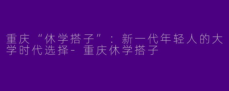 重庆“休学搭子”：新一代年轻人的大学时代选择-重庆休学搭子