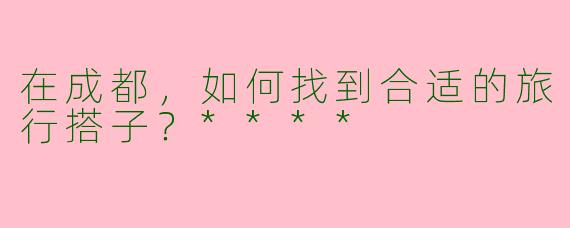 在成都，如何找到合适的旅行搭子？****
