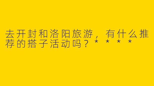 去开封和洛阳旅游,有什么推荐的搭子活动吗?****