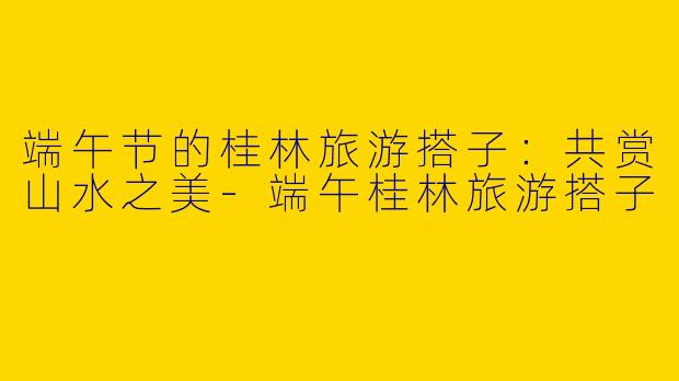 端午节的桂林旅游搭子：共赏山水之美-端午桂林旅游搭子