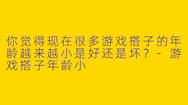 你觉得现在很多游戏搭子的年龄越来越小是好还是坏？