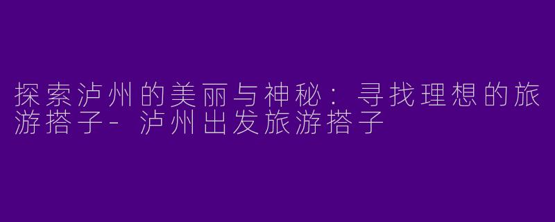 探索泸州的美丽与神秘:寻找理想的旅游搭子