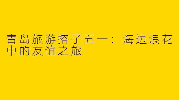 青岛旅游搭子五一：海边浪花中的友谊之旅