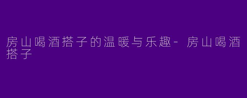房山喝酒搭子的温暖与乐趣