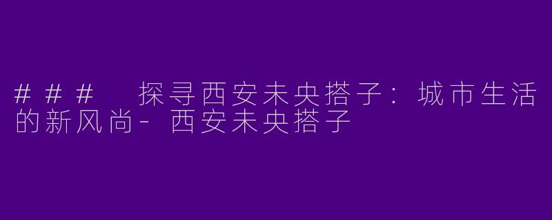 ### 探寻西安未央搭子：城市生活的新风尚-西安未央搭子