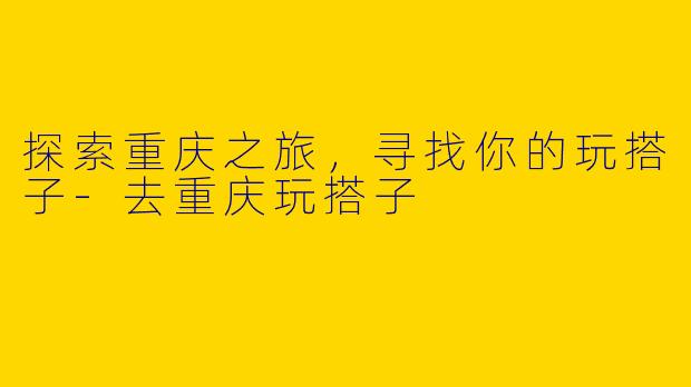 探索重庆之旅，寻找你的玩搭子-去重庆玩搭子
