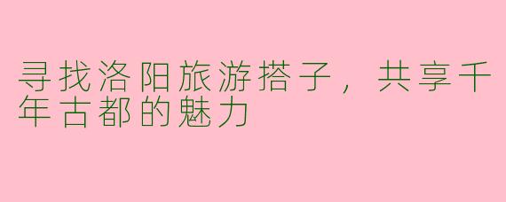 寻找洛阳旅游搭子，共享千年古都的魅力