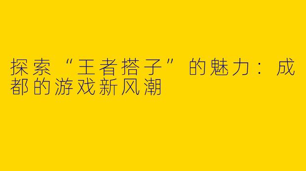 探索“王者搭子”的魅力:成都的游戏新风潮