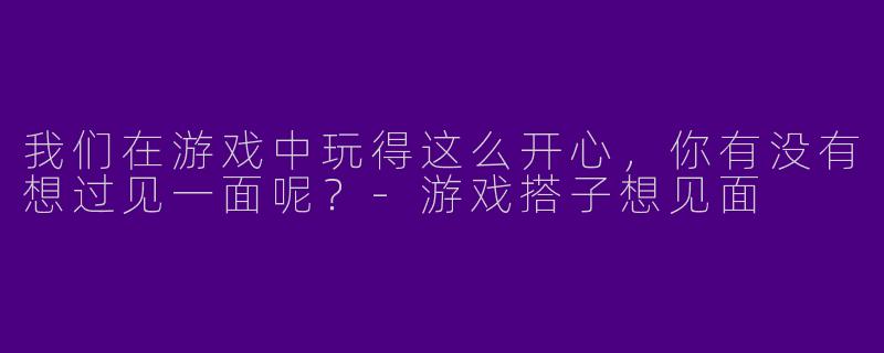 我们在游戏中玩得这么开心，你有没有想过见一面呢？-游戏搭子想见面