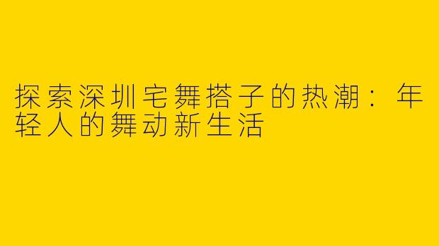 探索深圳宅舞搭子的热潮：年轻人的舞动新生活