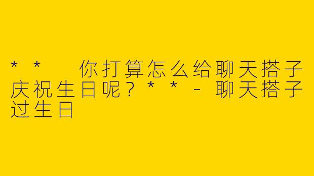 ** 你打算怎么给聊天搭子庆祝生日呢？**