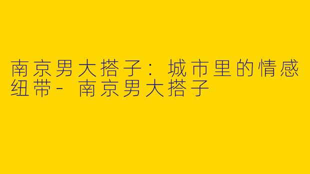 南京男大搭子：城市里的情感纽带-南京男大搭子