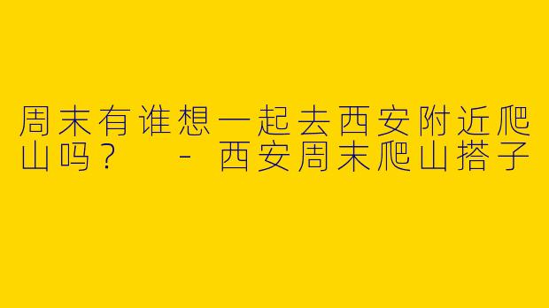 周末有谁想一起去西安附近爬山吗？ 