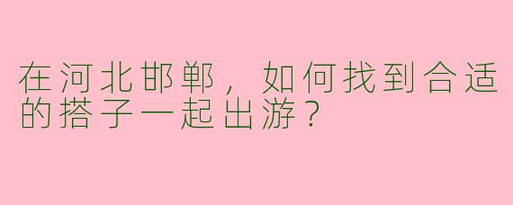 在河北邯郸，如何找到合适的搭子一起出游？