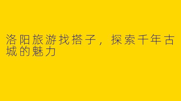 洛阳旅游找搭子,探索千年古城的魅力
