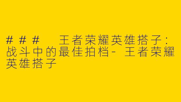 ### 王者荣耀英雄搭子：战斗中的最佳拍档-王者荣耀英雄搭子