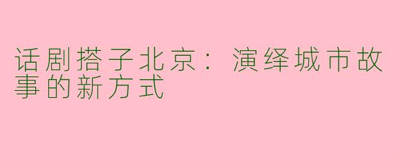 话剧搭子北京：演绎城市故事的新方式