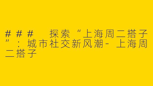 ### 探索“上海周二搭子”：城市社交新风潮