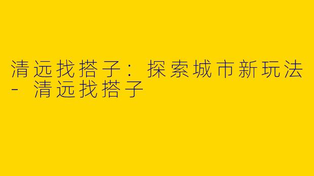清远找搭子：探索城市新玩法-清远找搭子