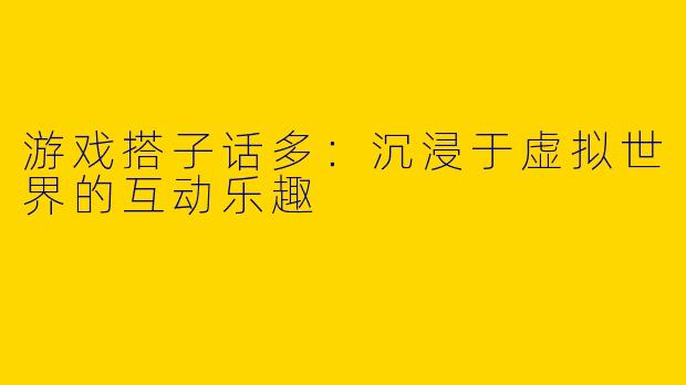 游戏搭子话多：沉浸于虚拟世界的互动乐趣
