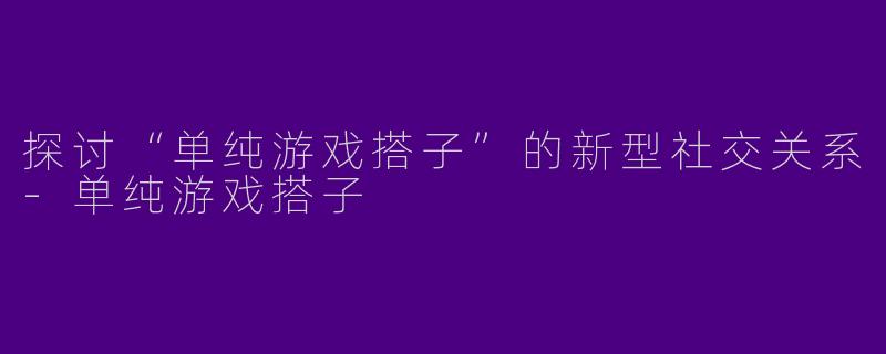 探讨“单纯游戏搭子”的新型社交关系-单纯游戏搭子