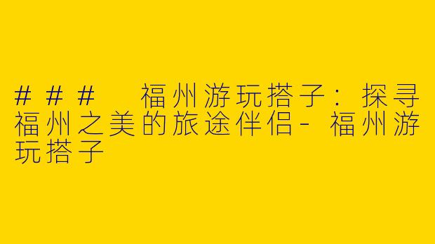 ### 福州游玩搭子：探寻福州之美的旅途伴侣-福州游玩搭子