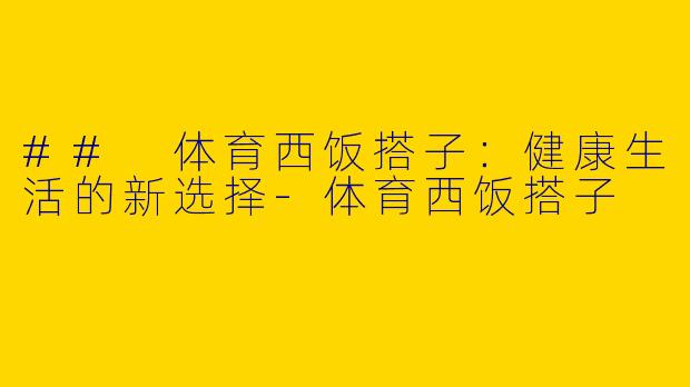 ## 体育西饭搭子：健康生活的新选择-体育西饭搭子