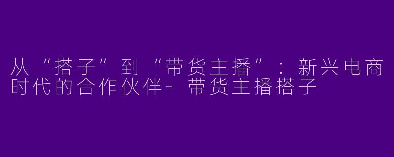 从“搭子”到“带货主播”：新兴电商时代的合作伙伴-带货主播搭子