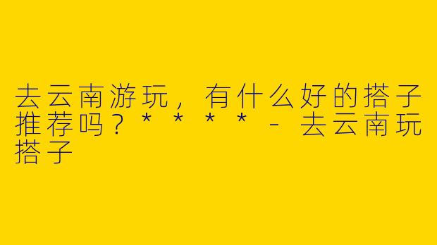 去云南游玩,有什么好的搭子推荐吗?****