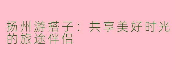 扬州游搭子:共享美好时光的旅途伴侣
