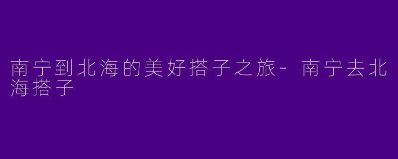 南宁到北海的美好搭子之旅-南宁去北海搭子
