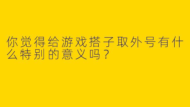 你觉得给游戏搭子取外号有什么特别的意义吗？
