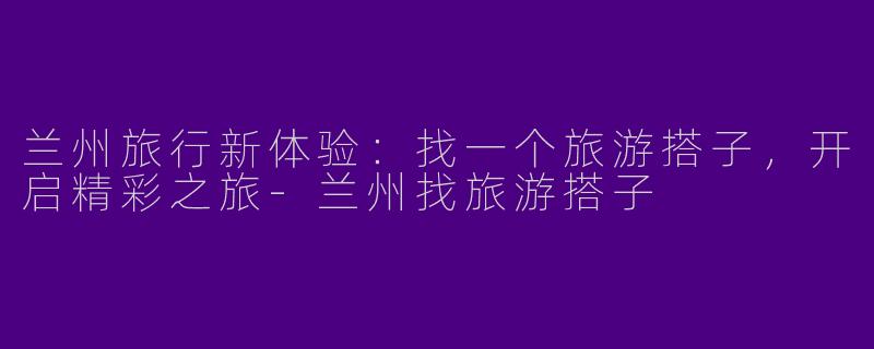 兰州旅行新体验：找一个旅游搭子，开启精彩之旅-兰州找旅游搭子