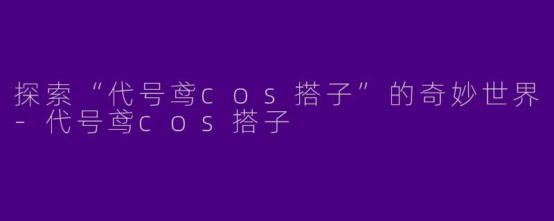 探索“代号鸢cos搭子”的奇妙世界-代号鸢cos搭子